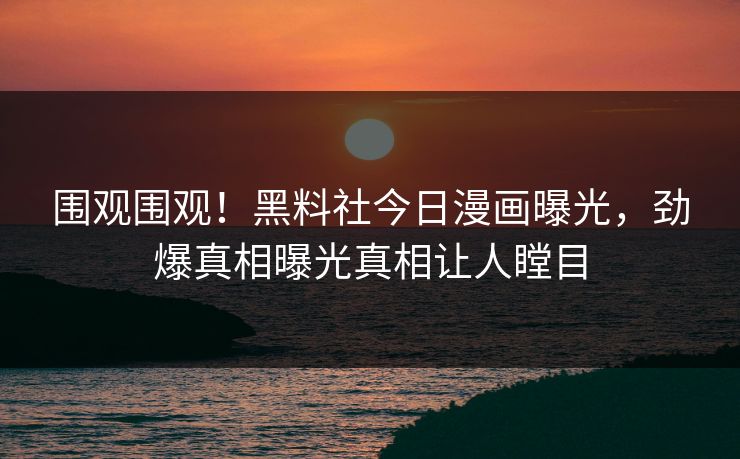 围观围观！黑料社今日漫画曝光，劲爆真相曝光真相让人瞠目