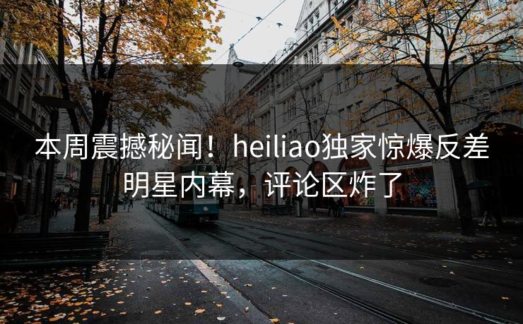 本周震撼秘闻！heiliao独家惊爆反差明星内幕，评论区炸了