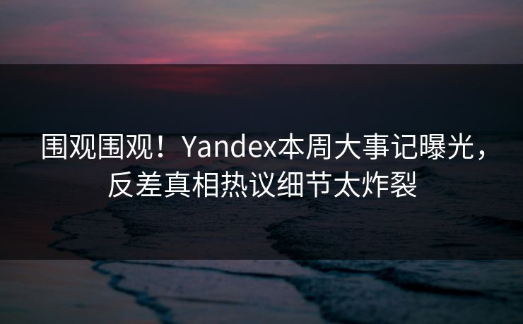 围观围观！Yandex本周大事记曝光，反差真相热议细节太炸裂