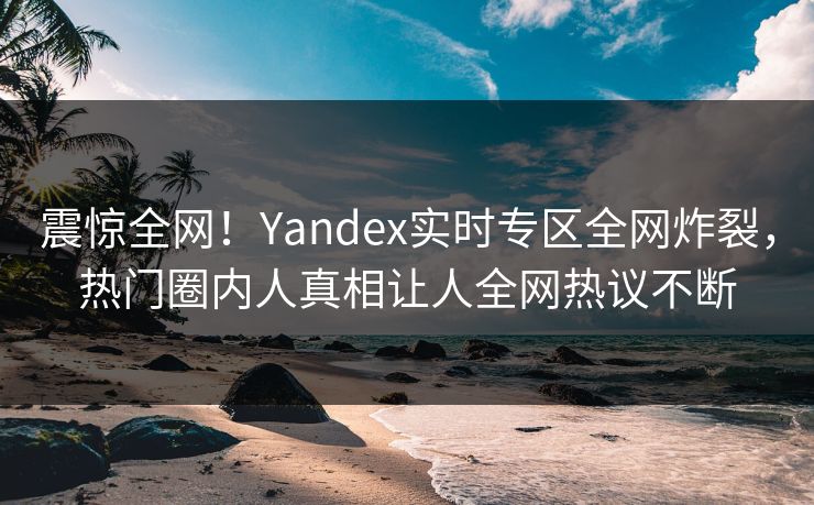 震惊全网！Yandex实时专区全网炸裂，热门圈内人真相让人全网热议不断