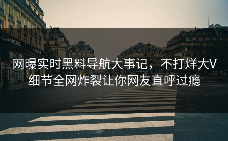 网曝实时黑料导航大事记，不打烊大V细节全网炸裂让你网友直呼过瘾