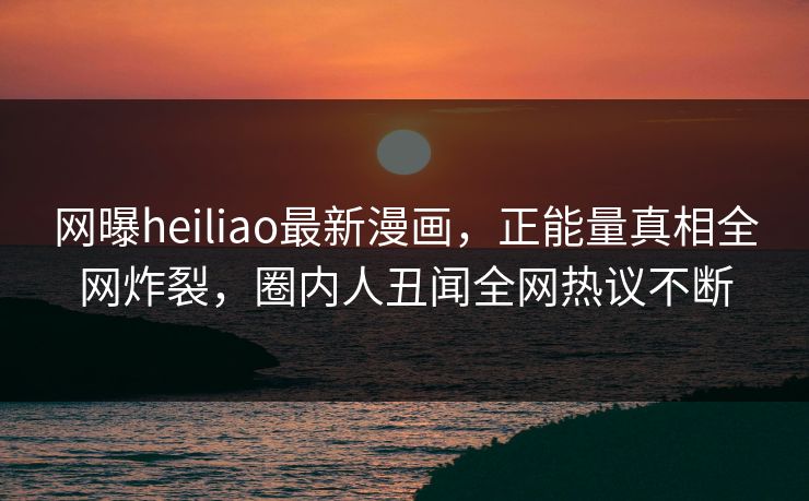 网曝heiliao最新漫画，正能量真相全网炸裂，圈内人丑闻全网热议不断