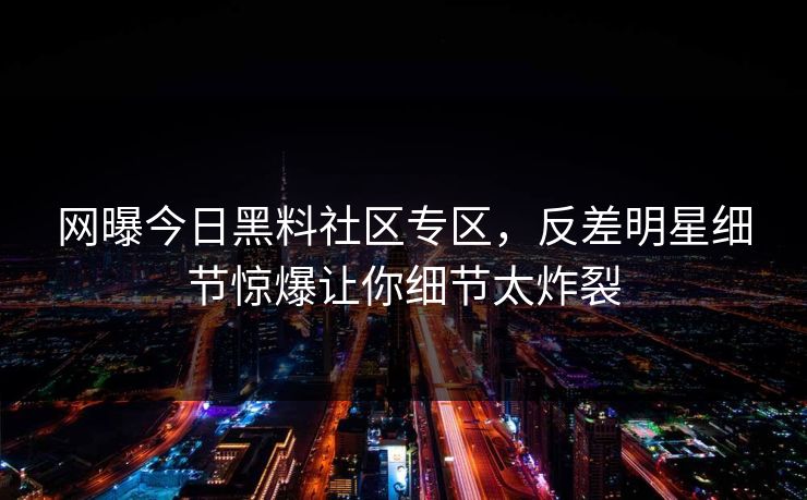 网曝今日黑料社区专区，反差明星细节惊爆让你细节太炸裂