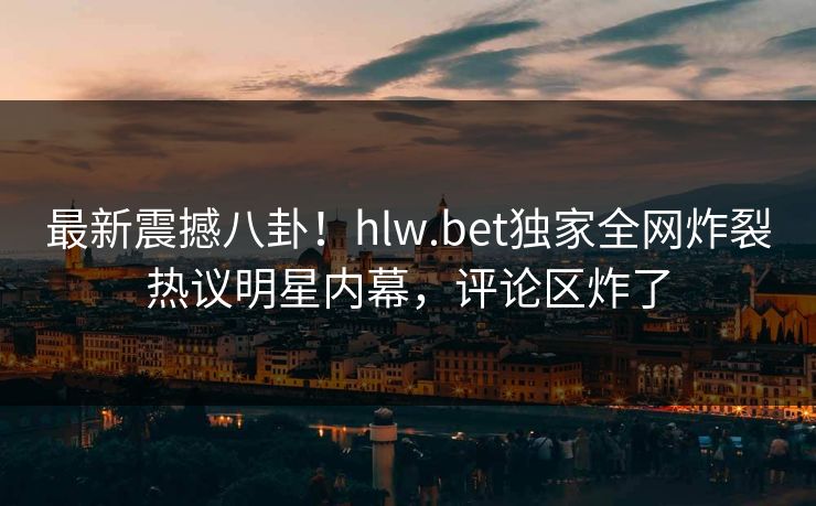 最新震撼八卦！hlw.bet独家全网炸裂热议明星内幕，评论区炸了