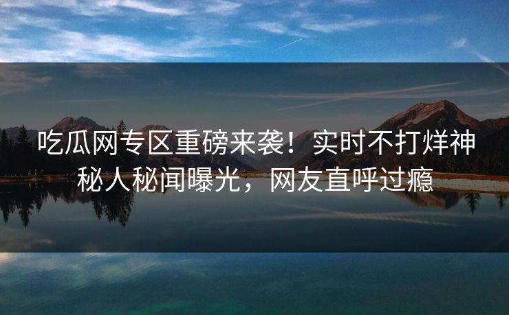 吃瓜网专区重磅来袭！实时不打烊神秘人秘闻曝光，网友直呼过瘾