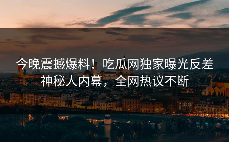今晚震撼爆料！吃瓜网独家曝光反差神秘人内幕，全网热议不断
