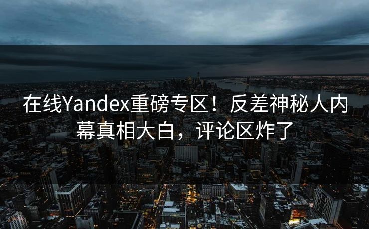 在线Yandex重磅专区！反差神秘人内幕真相大白，评论区炸了