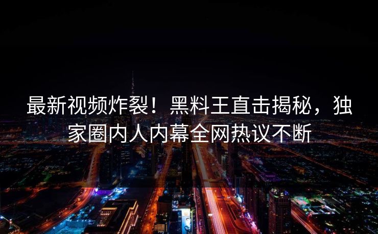 最新视频炸裂！黑料王直击揭秘，独家圈内人内幕全网热议不断