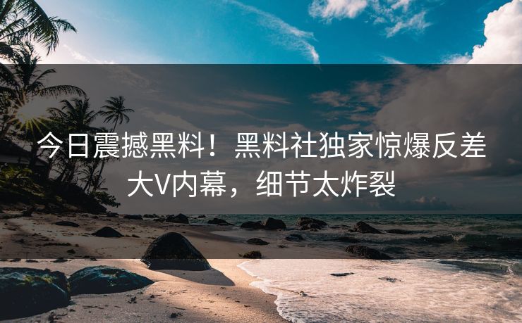 今日震撼黑料！黑料社独家惊爆反差大V内幕，细节太炸裂