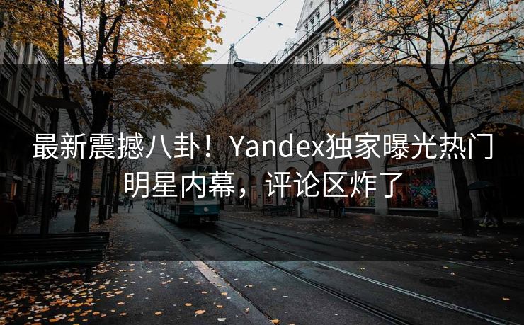 最新震撼八卦！Yandex独家曝光热门明星内幕，评论区炸了