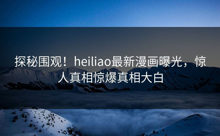 探秘围观！heiliao最新漫画曝光，惊人真相惊爆真相大白