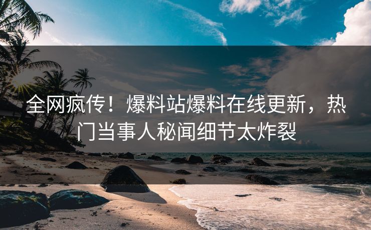 全网疯传！爆料站爆料在线更新，热门当事人秘闻细节太炸裂