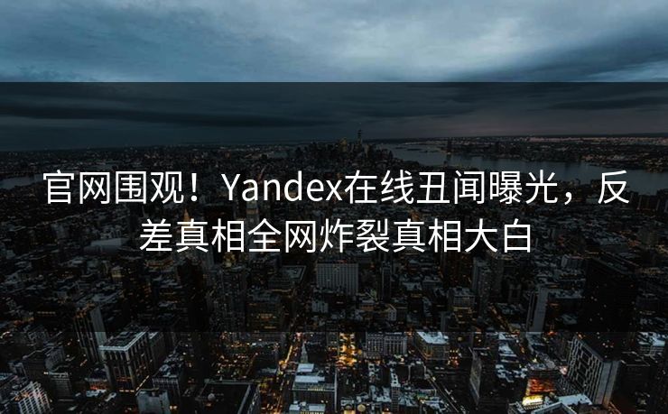 官网围观！Yandex在线丑闻曝光，反差真相全网炸裂真相大白