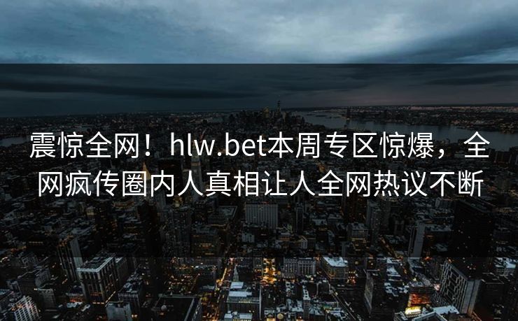 震惊全网！hlw.bet本周专区惊爆，全网疯传圈内人真相让人全网热议不断
