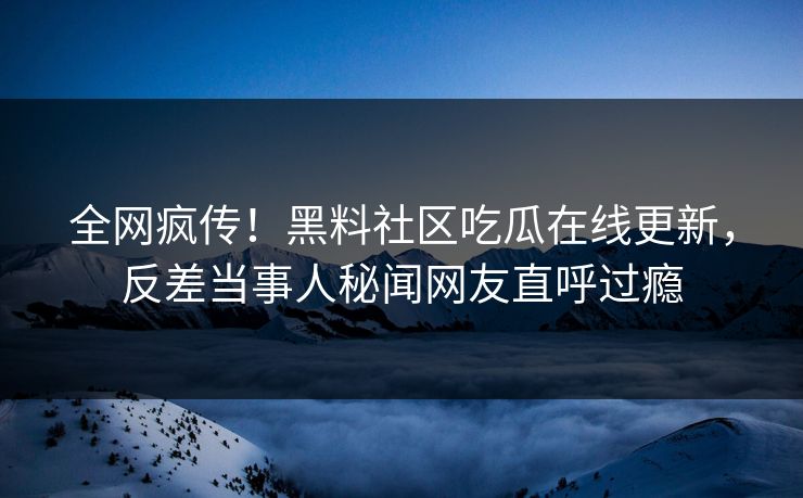 全网疯传！黑料社区吃瓜在线更新，反差当事人秘闻网友直呼过瘾