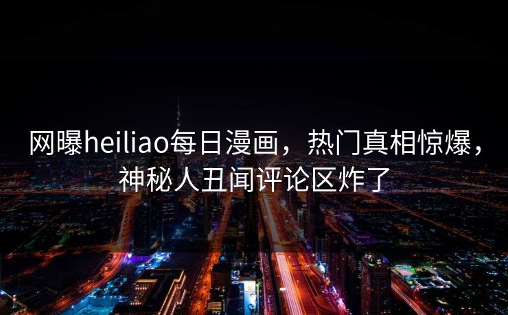 网曝heiliao每日漫画，热门真相惊爆，神秘人丑闻评论区炸了