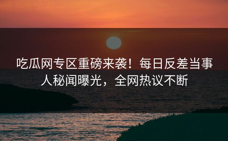 吃瓜网专区重磅来袭！每日反差当事人秘闻曝光，全网热议不断