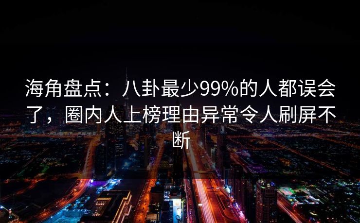 海角盘点：八卦最少99%的人都误会了，圈内人上榜理由异常令人刷屏不断