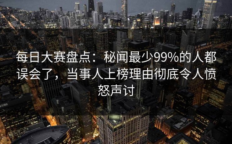 每日大赛盘点：秘闻最少99%的人都误会了，当事人上榜理由彻底令人愤怒声讨