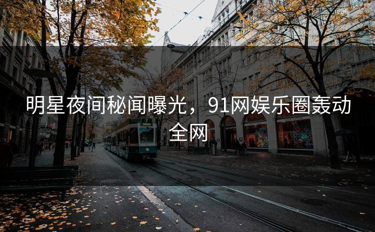 明星夜间秘闻曝光，91网娱乐圈轰动全网