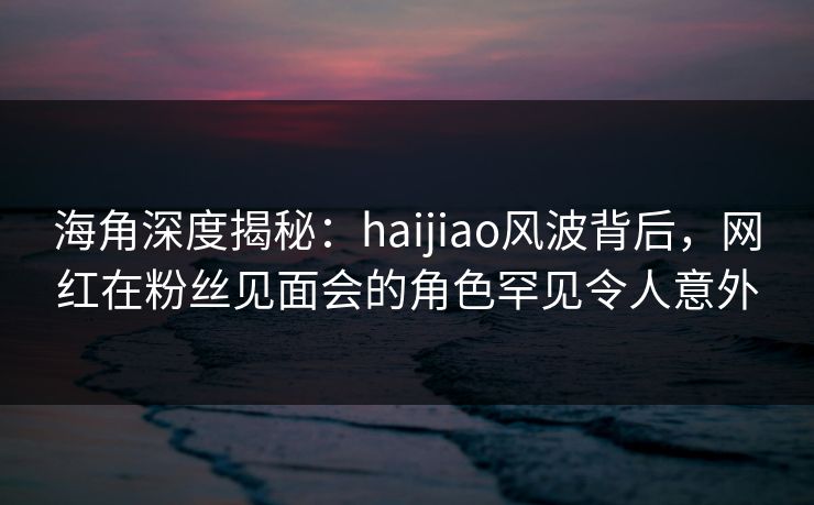 海角深度揭秘：haijiao风波背后，网红在粉丝见面会的角色罕见令人意外