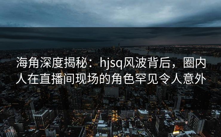 海角深度揭秘：hjsq风波背后，圈内人在直播间现场的角色罕见令人意外
