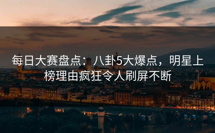 每日大赛盘点：八卦5大爆点，明星上榜理由疯狂令人刷屏不断