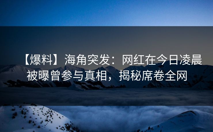 【爆料】海角突发：网红在今日凌晨被曝曾参与真相，揭秘席卷全网