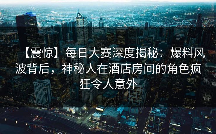 【震惊】每日大赛深度揭秘：爆料风波背后，神秘人在酒店房间的角色疯狂令人意外