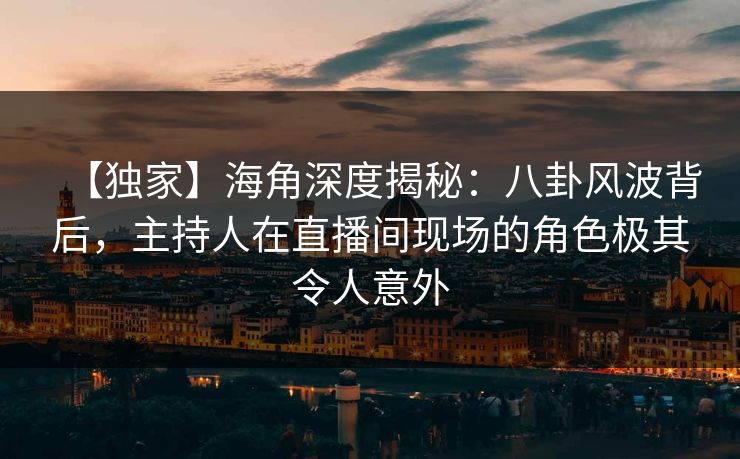 【独家】海角深度揭秘：八卦风波背后，主持人在直播间现场的角色极其令人意外