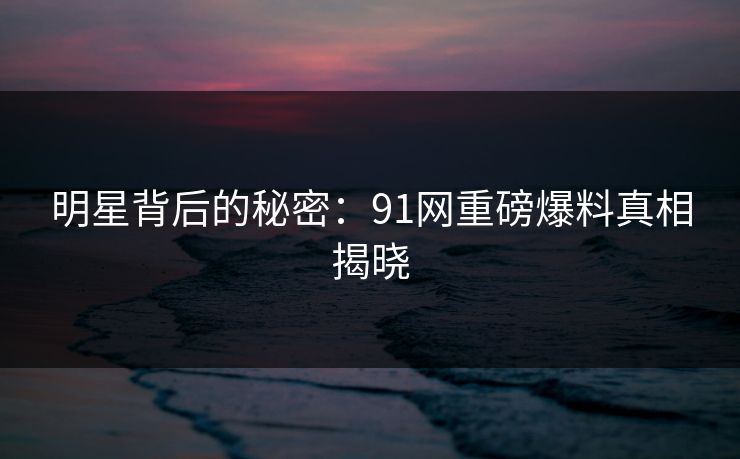 明星背后的秘密：91网重磅爆料真相揭晓