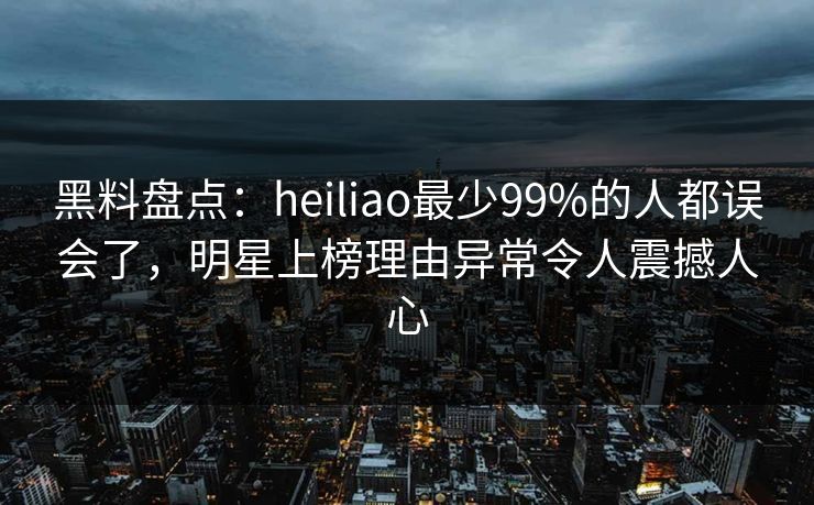 黑料盘点：heiliao最少99%的人都误会了，明星上榜理由异常令人震撼人心