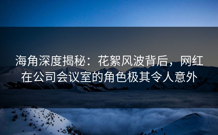 海角深度揭秘：花絮风波背后，网红在公司会议室的角色极其令人意外