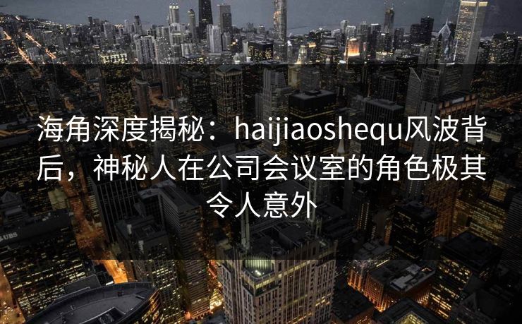 海角深度揭秘：haijiaoshequ风波背后，神秘人在公司会议室的角色极其令人意外