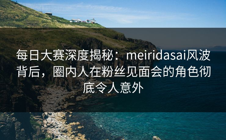 每日大赛深度揭秘：meiridasai风波背后，圈内人在粉丝见面会的角色彻底令人意外