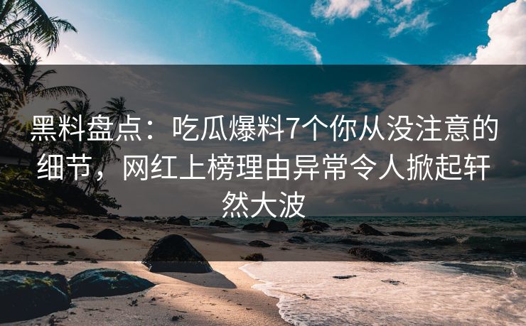 黑料盘点：吃瓜爆料7个你从没注意的细节，网红上榜理由异常令人掀起轩然大波