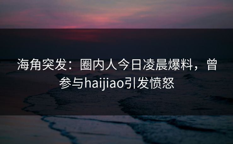 海角突发：圈内人今日凌晨爆料，曾参与haijiao引发愤怒