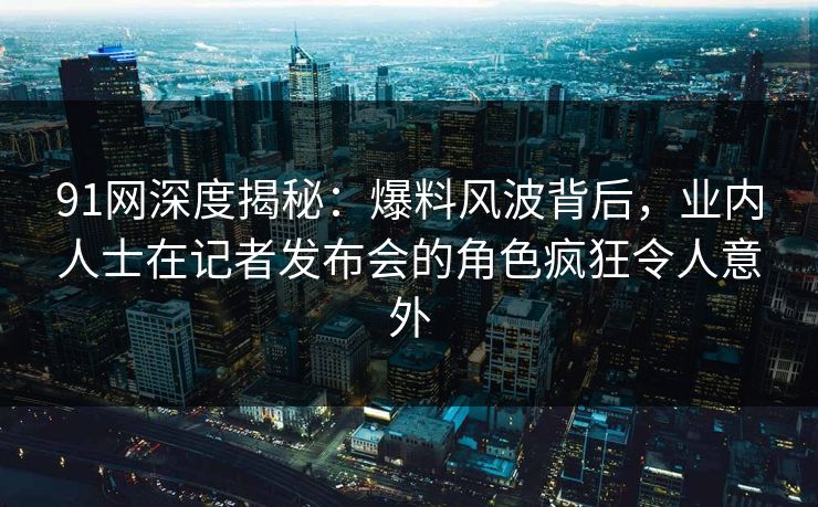 91网深度揭秘：爆料风波背后，业内人士在记者发布会的角色疯狂令人意外