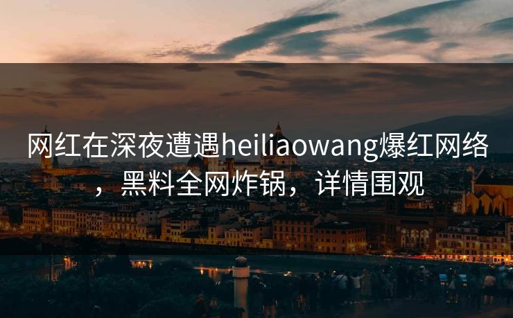 网红在深夜遭遇heiliaowang爆红网络，黑料全网炸锅，详情围观