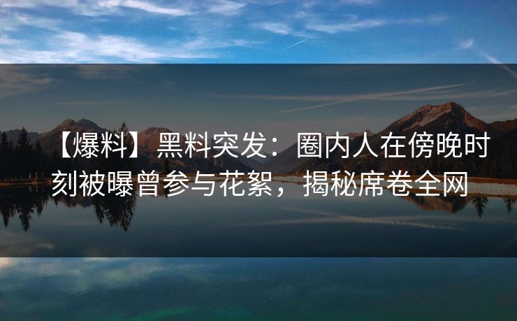 【爆料】黑料突发：圈内人在傍晚时刻被曝曾参与花絮，揭秘席卷全网