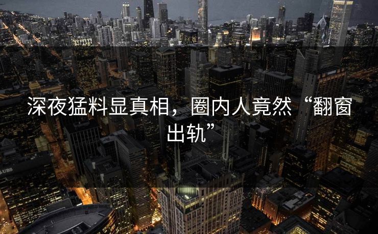 深夜猛料显真相，圈内人竟然“翻窗出轨”