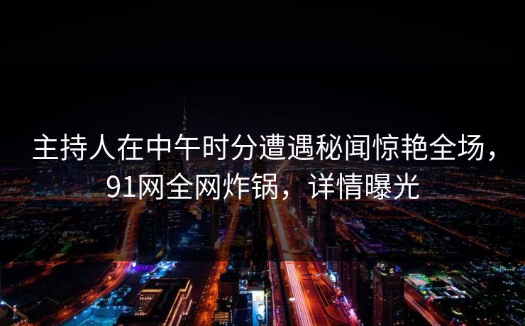 主持人在中午时分遭遇秘闻惊艳全场，91网全网炸锅，详情曝光