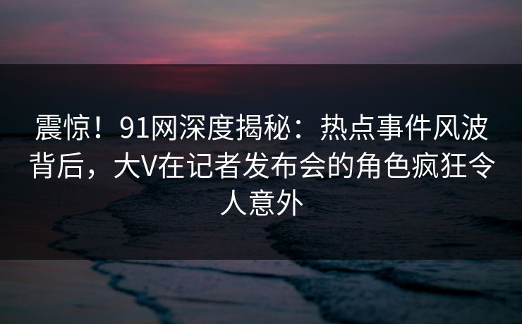 震惊！91网深度揭秘：热点事件风波背后，大V在记者发布会的角色疯狂令人意外