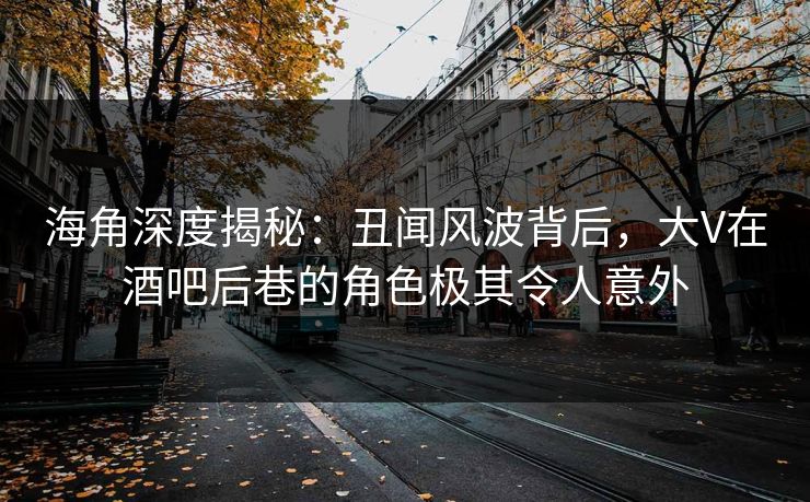 海角深度揭秘：丑闻风波背后，大V在酒吧后巷的角色极其令人意外