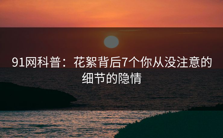 91网科普：花絮背后7个你从没注意的细节的隐情