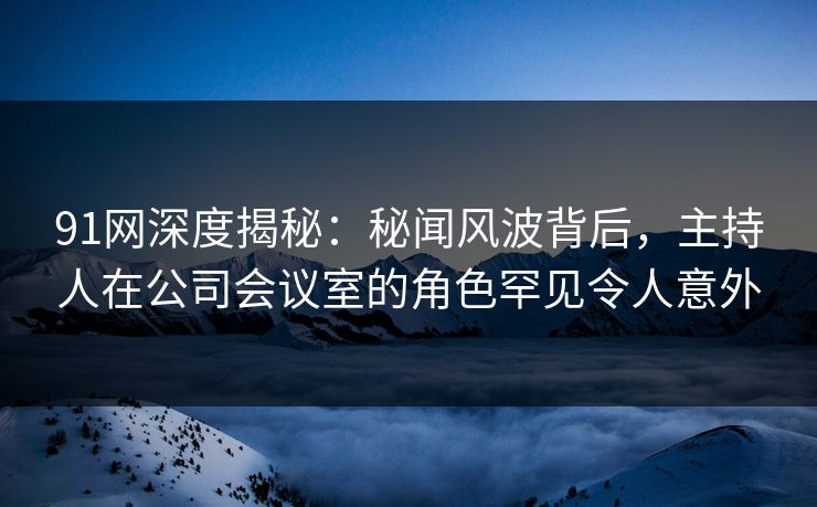 91网深度揭秘：秘闻风波背后，主持人在公司会议室的角色罕见令人意外