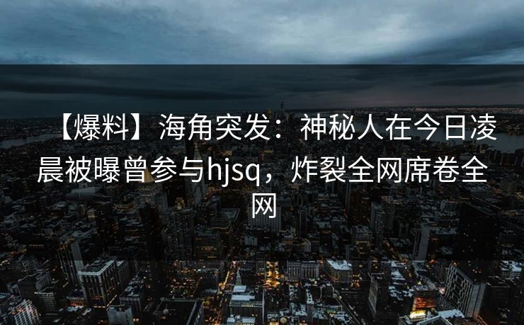 【爆料】海角突发：神秘人在今日凌晨被曝曾参与hjsq，炸裂全网席卷全网