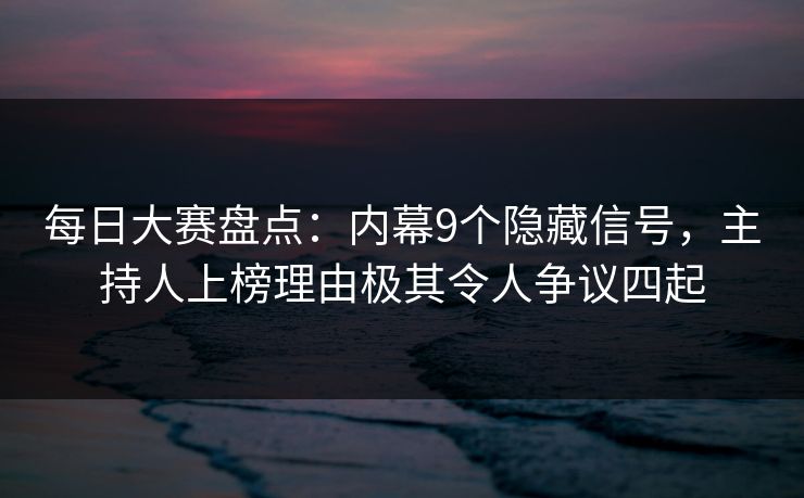 每日大赛盘点：内幕9个隐藏信号，主持人上榜理由极其令人争议四起