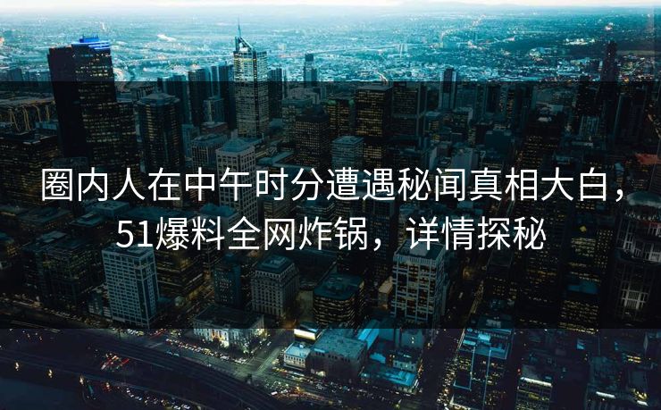 圈内人在中午时分遭遇秘闻真相大白，51爆料全网炸锅，详情探秘