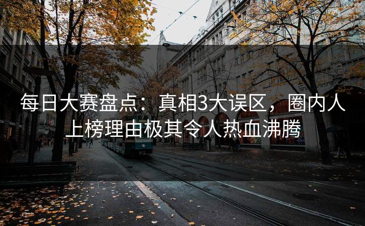 每日大赛盘点：真相3大误区，圈内人上榜理由极其令人热血沸腾